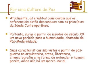 Por uma Cultura de Paz Atualmente, os eruditos consideram que os referenciais estão desconexos com os princípios da Idade Contemporânea; Portanto, surge a partir de meados do século XX um novo período para a humanidade, chamado de Pós-Modernidade; Suas características são vistas a partir do pós-guerra na arquitetura, artes, literatura, cinematografia e na forma de entender o homem, porém, ainda não há um marco inicial. 