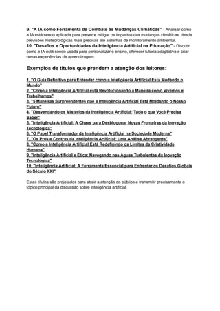 9. "A IA como Ferramenta de Combate às Mudanças Climáticas" - Analisar como
a IA está sendo aplicada para prever e mitigar os impactos das mudanças climáticas, desde
previsões meteorológicas mais precisas até sistemas de monitoramento ambiental.
10. "Desafios e Oportunidades da Inteligência Artificial na Educação" - Discutir
como a IA está sendo usada para personalizar o ensino, oferecer tutoria adaptativa e criar
novas experiências de aprendizagem.
Exemplos de títulos que prendem a atenção dos leitores:
1. "O Guia Definitivo para Entender como a Inteligência Artificial Está Mudando o
Mundo"
2. "Como a Inteligência Artificial está Revolucionando a Maneira como Vivemos e
Trabalhamos"
3. "5 Maneiras Surpreendentes que a Inteligência Artificial Está Moldando o Nosso
Futuro"
4. "Desvendando os Mistérios da Inteligência Artificial: Tudo o que Você Precisa
Saber"
5. "Inteligência Artificial: A Chave para Desbloquear Novas Fronteiras da Inovação
Tecnológica"
6. "O Papel Transformador da Inteligência Artificial na Sociedade Moderna"
7. "Os Prós e Contras da Inteligência Artificial: Uma Análise Abrangente"
8. "Como a Inteligência Artificial Está Redefinindo os Limites da Criatividade
Humana"
9. "Inteligência Artificial e Ética: Navegando nas Águas Turbulentas da Inovação
Tecnológica"
10. "Inteligência Artificial: A Ferramenta Essencial para Enfrentar os Desafios Globais
do Século XXI"
Estes títulos são projetados para atrair a atenção do público e transmitir precisamente o
tópico principal da discussão sobre inteligência artificial.
 