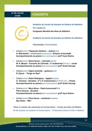 27 DE JULHO
   21H00
                               CONCERTO


                                Auditório do Centro de Estudos de História do Atlântico
                                Por ocasião do
                                Congresso Mundial das Ilhas do Atlântico


                                Auditório do Centro de Estudos de História do Atlântico


                                PROGRAMA/ PROGRAMME


 •   Solista/soloist: Yelyzaveta Valdman – violino/violin
     H. Wieniawski – andamentos/movements.: Scherzo et tarantelle
     Acompanhamento ao piano/piano accompanist: profª Iryna Kózina

 •   Solista/soloist: Diana Sousa – clarinete/clarinet
     W. A. Mozart - Concerto de Clarinete - 3º andamento/3rd mov. - rondo
     Acompanhamento ao piano/piano accompanist: profª Anikó Harangi

 •   Solista/soloist: Higino Andrade – guitarra/guitar
     R. Dyens - “Tango en Skai”

 •   Solista/soloist: Pedro Rodrigues – fagote/bassoon
     A. Tansman - Sonatina - 2º e 3º andamentos/2nd &3rd mov. - Presto
     Acompanhamento ao piano/piano accompanist: profª Anikó Harangi

 •   Solista/soloist: Mara Abreu - flauta transversal/flute
     Pierre Sancan - Sonatine
     Acompanhamento ao piano/piano accompanist: profª Iryna Kózina

 •   Solista/soloist: Elvis Sousa – saxofone/saxophon
     Ryo Noda - “Mai”


 Todos os solistas são estudantes do Conservatório – Escola das Artes da Madeira
 All the soloists are students at Conservatorio – Professional School of Arts in Madeira




                                                                                                   12
                        Página web: http://www.madeira-edu.pt/ceha • Email: ceha@madeira-edu.pt

     Rua das Mercês, n.º 8 • 9000-224 Funchal • Telef. (+351 291) 214970 • Fax (+351 291) 223002
 