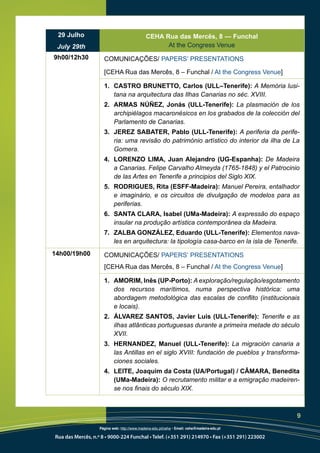 29 Julho                                     CEHA Rua das Mercês, 8 — Funchal
 July 29th                                          At the Congress Venue
9h00/12h30           COMUNICAÇÕES/ PAPERS’ PRESENTATIONS

                     [CEHA Rua das Mercês, 8 – Funchal / At the Congress Venue]

                     1. CASTRO BRUNETTO, Carlos (ULL–Tenerife): A Memória lusi-
                        tana na arquitectura das Ilhas Canarias no séc. XVIII.
                     2. ARMAS NÚÑEZ, Jonás (ULL-Tenerife): La plasmación de los
                        archipiélagos macaronésicos en los grabados de la colección del
                        Parlamento de Canarias.
                     3. JEREZ SABATER, Pablo (ULL-Tenerife): A periferia da perife-
                        ria: uma revisão do património artístico do interior da ilha de La
                        Gomera.
                     4. LORENZO LIMA, Juan Alejandro (UG-Espanha): De Madeira
                        a Canarias. Felipe Carvalho Almeyda (1765-1848) y el Patrocinio
                        de las Artes en Tenerife a principios del Siglo XIX.
                     5. RODRIGUES, Rita (ESFF-Madeira): Manuel Pereira, entalhador
                        e imaginário, e os circuitos de divulgação de modelos para as
                        periferias.
                     6. SANTA CLARA, Isabel (UMa-Madeira): A expressão do espaço
                        insular na produção artística contemporânea da Madeira.
                     7. ZALBA GONZÁLEZ, Eduardo (ULL-Tenerife): Elementos nava-
                        les en arquitectura: la tipología casa-barco en la isla de Tenerife.
14h00/19h00          COMUNICAÇÕES/ PAPERS’ PRESENTATIONS
                     [CEHA Rua das Mercês, 8 – Funchal / At the Congress Venue]

                     1. AMORIM, Inês (UP-Porto): A exploração/regulação/esgotamento
                        dos recursos marítimos, numa perspectiva histórica: uma
                        abordagem metodológica das escalas de conflito (institucionais
                        e locais).
                     2. ÁLVAREZ SANTOS, Javier Luis (ULL-Tenerife): Tenerife e as
                        ilhas atlânticas portuguesas durante a primeira metade do século
                        XVII.
                     3. HERNANDEZ, Manuel (ULL-Tenerife): La migración canaria a
                        las Antillas en el siglo XVIII: fundación de pueblos y transforma-
                        ciones sociales.
                     4. LEITE, Joaquim da Costa (UA/Portugal) / CÂMARA, Benedita
                        (UMa-Madeira): O recrutamento militar e a emigração madeiren-
                        se nos finais do século XIX.



                                                                                              9
                   Página web: http://www.madeira-edu.pt/ceha • Email: ceha@madeira-edu.pt

Rua das Mercês, n.º 8 • 9000-224 Funchal • Telef. (+351 291) 214970 • Fax (+351 291) 223002
 