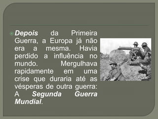 Depois da Primeira
Guerra, a Europa já não
era a mesma. Havia
perdido a influência no
mundo. Mergulhava
rapidamente em uma
crise que duraria até as
vésperas de outra guerra:
A Segunda Guerra
Mundial.
 