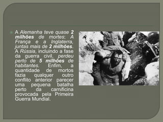  A Alemanha teve quase 2
milhões de mortes; A
França e a Inglaterra,
juntas mais de 2 milhões.
A Rússia, incluindo a fase
da guerra civil, perdeu
perto de 5 milhões de
habitantes. Enfim, a
quantidade de mortos
fazia qualquer outro
conflito anterior parecer
uma pequena batalha
perto da carnificina
provocada pela Primeira
Guerra Mundial.
 