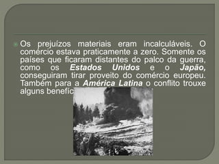  Os prejuízos materiais eram incalculáveis. O
comércio estava praticamente a zero. Somente os
países que ficaram distantes do palco da guerra,
como os Estados Unidos e o Japão,
conseguiram tirar proveito do comércio europeu.
Também para a América Latina o conflito trouxe
alguns benefícios.
 
