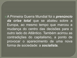A Primeira Guerra Mundial foi o prenúncio
da crise total que se abateu sobre a
Europa, ao mesmo tempo que marcou a
mudança do centro das decisões para o
outro lado do Atlântico. Também acirrou as
contradições do capitalismo, a ponto de
provocar o aparecimento de uma nova
forma de sociedade: a socialista.
 