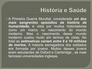  A Primeira Guerra Mundial, considerada um dos
mais sangrentos episódios da história da
humanidade, é vista por muitos historiadores
como um marco no nascimento do mundo
moderno. Mas o nascimento desse mundo
moderno custou muito em termos de vidas. No
total as estimativas variam entre 9 e 10 milhões
de mortos. A maioria esmagadora dos soldados
era formada por jovens. Muitos desses jovens
eram estudantes de Oxford e Cambridge , as mais
famosas universidades inglesas.
 