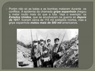  Porém não só as balas e as bombas mataram durante os
conflitos. A epidemia da chamada gripe espanhola chegou
a matar muito mais do que a luta. Veja o exemplo: os
Estados Unidos, que se envolveram na guerra só depois
de 1917, tiveram cerca de 115 mil soldados mortos, mas a
gripe espanhola matou mais de 500 mil americanos.
 