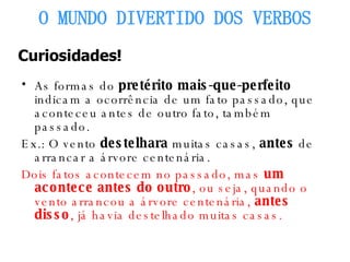 As formas do  pretérito mais-que-perfeito  indicam a ocorrência de um fato passado, que aconteceu antes de outro fato, também passado. Ex.: O vento  destelhara  muitas casas,  antes  de arrancar a árvore centenária. Dois fatos acontecem no passado, mas  um acontece antes do outro , ou seja, quando o vento arrancou a árvore centenária,  antes disso , já havia destelhado muitas casas. O MUNDO DIVERTIDO DOS VERBOS Curiosidades! 
