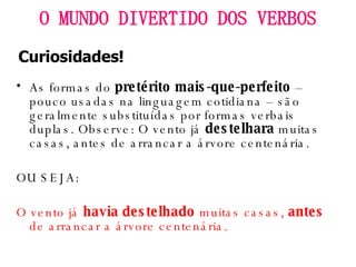 As formas do  pretérito mais-que-perfeito  – pouco usadas na linguagem cotidiana – são geralmente substituídas por formas verbais duplas. Observe: O vento já  destelhara  muitas casas, antes de arrancar a árvore centenária.  OU SEJA: O vento já  havia destelhado  muitas casas,  antes  de arrancar a árvore centenária. O MUNDO DIVERTIDO DOS VERBOS Curiosidades! 