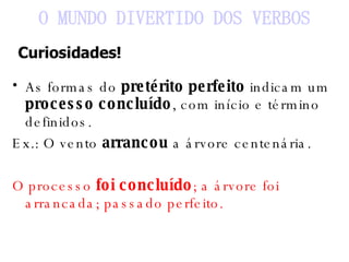 As formas do  pretérito perfeito  indicam um  processo concluído , com início e término definidos. Ex.: O vento  arrancou  a árvore centenária. O processo  foi concluído ; a árvore foi arrancada; passado perfeito. O MUNDO DIVERTIDO DOS VERBOS Curiosidades! 