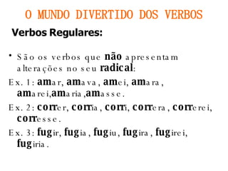 São os verbos que  não  apresentam alterações no seu  radical : Ex. 1:  am ar,  am ava,  am ei,  am ara,  am arei, am aria, am asse. Ex. 2:  corr er,  corr ia,  corr i,  corr era,  corr erei,  corr esse. Ex. 3:  fug ir,  fug ia,  fug iu,  fug ira,  fug irei,  fug iria. O MUNDO DIVERTIDO DOS VERBOS Verbos Regulares: 