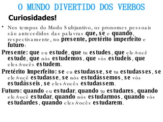 Nos tempos do Modo Subjuntivo, os pronomes pessoais são antecedidos das palavras  que, se  e  quando , respectivamente, no  presente, pretérito imperfeito  e  futuro : Presente: que  eu  estude ,  que  tu  estudes ,  que  ele/você  estude ,  que  nós  estudemos ,  que  vós  estudeis ,  que  eles/vocês  estudem . Pretérito Imperfeito: se  eu  estudasse ,  se  tu  estudasses ,  se  ele/você  estudasse ,  se  nós  estudássemos ,  se  vós  estudásseis ,  se  eles/vocês  estudassem . Futuro: quando  eu  estudar ,  quando  tu  estudares ,  quando  ele/você  estudar ,  quando  nós  estudarmos ,  quando  vós  estudardes ,  quando  eles/vocês  estudarem . O MUNDO DIVERTIDO DOS VERBOS Curiosidades! 