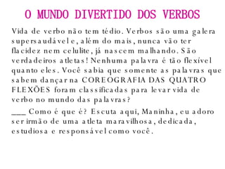 Vida de verbo não tem tédio. Verbos são uma galera supersaudável e, além do mais, nunca vão ter flacidez nem celulite, já nascem malhando. São verdadeiros atletas! Nenhuma palavra é tão flexível quanto eles. Você sabia que somente as palavras que sabem dançar na COREOGRAFIA DAS QUATRO FLEXÕES foram classificadas para levar vida de verbo no mundo das palavras? ___ Como é que é? Escuta aqui, Maninha, eu adoro ser irmão de uma atleta maravilhosa, dedicada, estudiosa e responsável como você. O MUNDO DIVERTIDO DOS VERBOS 