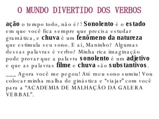 ação  o tempo todo, não é?!  Sonolento  é o  estado  em que você fica sempre que precisa estudar gramática, e  chuva  é um  fenômeno da natureza  que estimula seu sono. E aí, Maninho? Algumas dessas palavras é verbo? Minha rica imaginação pode provar que a palavra  sonolento  é um  adjetivo  e que as palavras  filme  e  chuva  são  substantivos . ___ Agora você me pegou! Até meu sono sumiu! Vou colocar minha malha de ginástica e “viajar” com você para a “ACADEMIA DE MALHAÇÃO DA GALERA VERBAL”. O MUNDO DIVERTIDO DOS VERBOS 