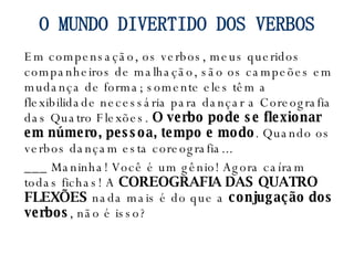 Em compensação, os verbos, meus queridos companheiros de malhação, são os campeões em mudança de forma; somente eles têm a flexibilidade necessária para dançar a Coreografia das Quatro Flexões.  O verbo pode se flexionar em número, pessoa, tempo e modo . Quando os verbos dançam esta coreografia... ___ Maninha! Você é um gênio! Agora caíram todas fichas! A  COREOGRAFIA DAS QUATRO FLEXÕES  nada mais é do que a  conjugação dos verbos , não é isso? O MUNDO DIVERTIDO DOS VERBOS 