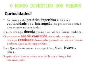 As formas do  pretérito imperfeito  indicam a  continuidade  ou a  interrupção  do processo verbal que ocorre no passado. Ex.: A criança  dormia  quando as visitas foram embora. O processo  não foi concluído , entende-se que a criança  continuou  dormindo quando as visitas foram embora; passado imperfeito. Ex.: Quando tocaram a campainha, Maria  lavava  a louça. Supõem-se que o processo de lavar a louça foi interrompido. O MUNDO DIVERTIDO DOS VERBOS Curiosidades! 