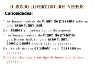 As formas verbais do  futuro do presente  indicam uma  ação futura real . Ex.:  Iremos  ao cinema depois do almoço. As formas verbais do  futuro do pretérito  geralmente indicam uma  ação futura ,  condicionada  a outra ação do passado. Ex.: Se ele tivesse  estudado  mais,  passaria  no concurso. Pode-se dizer que é um tipo de futuro que já virou passado. O MUNDO DIVERTIDO DOS VERBOS Curiosidades! 