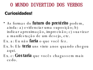 As formas do  futuro do pretérito  podem, ainda: a) evidenciar uma suposição; b) indicar aproximação, imprecisão; c) suavizar a manifestação de um desejo, etc. Ex. a: Eu não  faria  o que você fez. Ex. b: Ele  teria  uns vinte anos quando chegou aqui. Ex. c:  Gostaria  que vocês chagassem mais cedo. O MUNDO DIVERTIDO DOS VERBOS Curiosidades! 