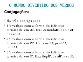 Há três conjugações: 1ª: verbos com a forma do infinitivo terminada em  ar . Ex.: caminh ar , estud ar , passe ar . 2ª: verbos com a forma do infinitivo terminada em  er . Ex.: corr er , perd er , com er . 3ª: verbos com a forma do infinitivo terminada em  ir . Ex.: fing ir , part ir , sent ir . O MUNDO DIVERTIDO DOS VERBOS Conjugações: 