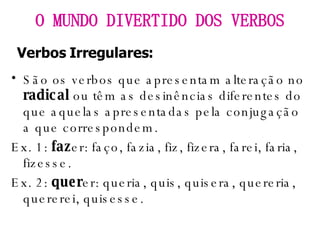 São os verbos que apresentam alteração no  radical  ou têm as desinências diferentes do que aquelas apresentadas pela conjugação a que correspondem. Ex. 1:  faz er: faço, fazia, fiz, fizera, farei, faria, fizesse. Ex. 2:  quer er: queria, quis, quisera, quereria, quererei, quisesse. O MUNDO DIVERTIDO DOS VERBOS Verbos Irregulares: 