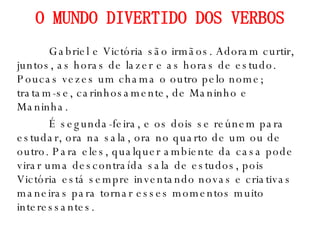 O MUNDO DIVERTIDO DOS VERBOS Gabriel e Victória são irmãos. Adoram curtir, juntos, as horas de lazer e as horas de estudo. Poucas vezes um chama o outro pelo nome; tratam-se, carinhosamente, de Maninho e Maninha. É segunda-feira, e os dois se reúnem para estudar, ora na sala, ora no quarto de um ou de outro. Para eles, qualquer ambiente da casa pode virar uma descontraída sala de estudos, pois Victória está sempre inventando novas e criativas maneiras para tornar esses momentos muito interessantes. 
