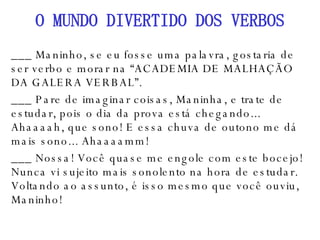 ___ Maninho, se eu fosse uma palavra, gostaria de ser verbo e morar na “ACADEMIA DE MALHAÇÃO DA GALERA VERBAL”. ___ Pare de imaginar coisas, Maninha, e trate de estudar, pois o dia da prova está chegando... Ahaaaah, que sono! E essa chuva de outono me dá mais sono... Ahaaaamm! ___ Nossa! Você quase me engole com este bocejo! Nunca vi sujeito mais sonolento na hora de estudar. Voltando ao assunto, é isso mesmo que você ouviu, Maninho! O MUNDO DIVERTIDO DOS VERBOS 