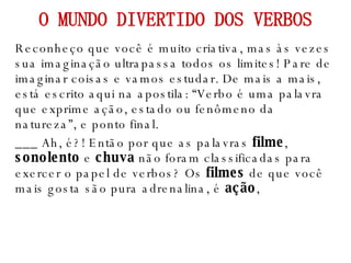 Reconheço que você é muito criativa, mas às vezes sua imaginação ultrapassa todos os limites! Pare de imaginar coisas e vamos estudar. De mais a mais, está escrito aqui na apostila: “Verbo é uma palavra que exprime ação, estado ou fenômeno da natureza”, e ponto final. ___ Ah, é?! Então por que as palavras  filme ,  sonolento  e  chuva  não foram classificadas para exercer o papel de verbos? Os  filmes  de que você mais gosta são pura adrenalina, é  ação ,  O MUNDO DIVERTIDO DOS VERBOS 