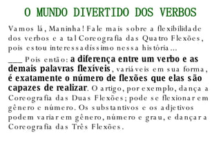 Vamos lá, Maninha! Fale mais sobre a flexibilidade dos verbos e a tal Coreografia das Quatro Flexões, pois estou interessadíssimo nessa história... ___ Pois então:  a diferença entre um verbo e as demais palavras flexíveis , variáveis em sua forma,  é exatamente o número de flexões que elas são capazes de realizar . O artigo, por exemplo, dança a Coreografia das Duas Flexões; pode se flexionar em gênero e número. Os substantivos e os adjetivos podem variar em gênero, número e grau, e dançar a Coreografia das Três Flexões. O MUNDO DIVERTIDO DOS VERBOS 