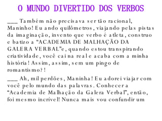 ___ Também não precisava ser tão racional, Maninho! Eu ando quilômetros, viajando pelas pistas da imaginação, invento que verbo é atleta, construo e batizo a “ACADEMIA DE MALHAÇÃO DA GALERA VERBAL”e, quando estou transpirando criatividade, você cai na real e acaba com a minha história! Assim, assim, sem um pingo de romantismo?! ___ Ah, mil perdões, Maninha! Eu adorei viajar com você pelo mundo das palavras. Conhecer a “Academia de Malhação da Galera Verbal”, então, foi mesmo incrível! Nunca mais vou confundir um O MUNDO DIVERTIDO DOS VERBOS 