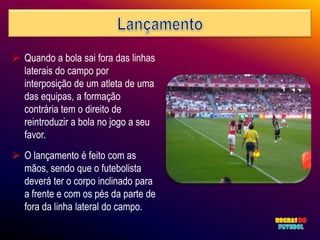  Quando a bola sai fora das linhas
  laterais do campo por
  interposição de um atleta de uma
  das equipas, a formação
  contrária tem o direito de
  reintroduzir a bola no jogo a seu
  favor.
 O lançamento é feito com as
  mãos, sendo que o futebolista
  deverá ter o corpo inclinado para
  a frente e com os pés da parte de
  fora da linha lateral do campo.
 