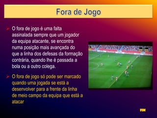  O fora de jogo é uma falta
  assinalada sempre que um jogador
  da equipa atacante, se encontra
  numa posição mais avançada do
  que a linha dos defesas da formação
  contrária, quando lhe é passada a
  bola ou a outro colega.
 O fora de jogo só pode ser marcado
  quando uma jogada se está a
  desenvolver para a frente da linha
  de meio campo da equipa que está a
  atacar
 