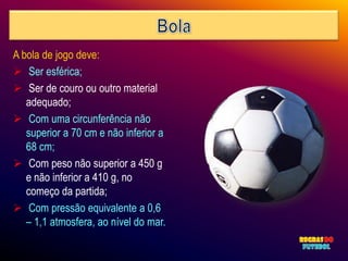 A bola de jogo deve:
 Ser esférica;
 Ser de couro ou outro material
   adequado;
 Com uma circunferência não
   superior a 70 cm e não inferior a
   68 cm;
 Com peso não superior a 450 g
   e não inferior a 410 g, no
   começo da partida;
 Com pressão equivalente a 0,6
   – 1,1 atmosfera, ao nível do mar.
 