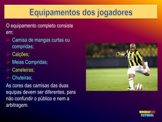 O equipamento completo consiste
em:
 Camisa de mangas curtas ou
   compridas;
 Calções;
 Meias Compridas;
 Caneleiras;
 Chuteiras;
As cores das camisas das duas
equipas devem ser diferentes, para
não confundir o público e nem a
arbitragem.
 