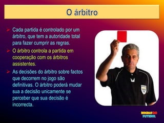  Cada partida é controlado por um
  árbitro, que tem a autoridade total
  para fazer cumprir as regras.
 O árbitro controla a partida em
  cooperação com os árbitros
  assistentes.
 As decisões do árbitro sobre factos
  que decorrem no jogo são
  definitivas. O árbitro poderá mudar
  sua a decisão unicamente se
  perceber que sua decisão é
  incorrecta.
 