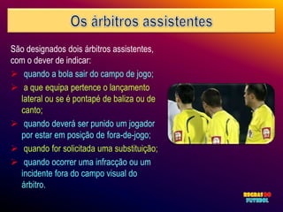São designados dois árbitros assistentes,
com o dever de indicar:
 quando a bola sair do campo de jogo;
 a que equipa pertence o lançamento
  lateral ou se é pontapé de baliza ou de
  canto;
 quando deverá ser punido um jogador
  por estar em posição de fora-de-jogo;
 quando for solicitada uma substituição;
 quando ocorrer uma infracção ou um
  incidente fora do campo visual do
  árbitro.
 