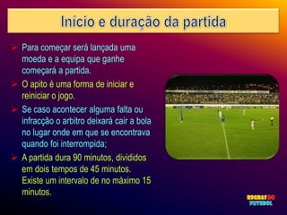  Para começar será lançada uma
  moeda e a equipa que ganhe
  começará a partida.
 O apito é uma forma de iniciar e
  reiniciar o jogo.
 Se caso acontecer alguma falta ou
  infracção o arbitro deixará cair a bola
  no lugar onde em que se encontrava
  quando foi interrompida;
 A partida dura 90 minutos, divididos
  em dois tempos de 45 minutos.
  Existe um intervalo de no máximo 15
  minutos.
 
