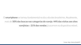 O smartphone se tornou fundamental no dia a dia dos brasileiros. Atualmente,
mais de 50% das buscas nas categorias do varejo, 44% das visitas aos sites
varejistas e 21% das vendas já ocorrem no dispositivo móvel.
Fonte: http://bit.ly/2yHjHFP
 