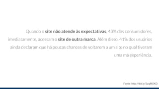 Quando o site não atende às expectativas, 43% dos consumidores,
imediatamente, acessam o site de outra marca. Além disso, 41% dos usuários
ainda declaram que há poucas chances de voltarem a um site no qual tiveram
uma má experiência.
Fonte: http://bit.ly/2zqMOKO
 