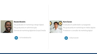 Renato Bonário
Pós graduado em marketing e design digital;
Pós graduando em administração;
Gerente de marketing digital do Grupo Emedia
Kyro Caram
Graduado em publicidade e propaganda;
Pós graduando em marketing em mídias digitais
Freelancer e consultor de marketing digital
in/renatobonario in/kyrocaram
 