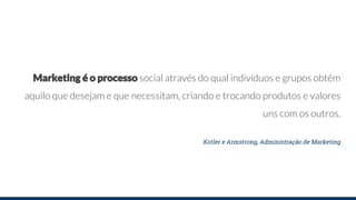 Marketing é o processo social através do qual indivíduos e grupos obtêm
aquilo que desejam e que necessitam, criando e trocando produtos e valores
uns com os outros.
Kotler e Armstrong, Administração de Marketing
 