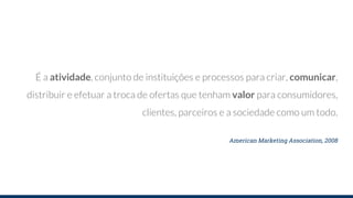 É a atividade, conjunto de instituições e processos para criar, comunicar,
distribuir e efetuar a troca de ofertas que tenham valor para consumidores,
clientes, parceiros e a sociedade como um todo.
American Marketing Association, 2008
 