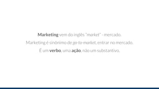 Marketing vem do inglês “market” - mercado.
Marketing é sinônimo de go-to-market, entrar no mercado.
É um verbo, uma ação, não um substantivo.
 