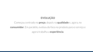 EVOLUÇÃO
Começou centrado no preço, depois na qualidade e, agora, no
consumidor. Em paralelo, evoluiu do foco no produto para o serviço e
agora trabalha a experiência.
 