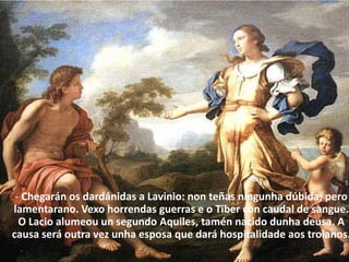- Chegarán os dardánidas a Lavinio: non teñas ningunha dúbida; pero lamentarano. Vexo horrendas guerras e o Tiber con caudal de sangue. O Lacio alumeou un segundo Aquiles, tamén nacido dunha deusa. A causa será outra vez unha esposa que dará hospitalidade aos troianos.  
