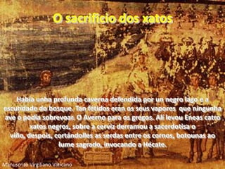 O sacrificio dos xatosHabía unha profunda caverna defendida por un negro lago e a escuridade do bosque. Tan fétidos eran os seus vapores  que ningunha ave o podía sobrevoar. O Averno para os gregos. Alí levou Eneas catro xatos negros, sobre a cerviz derramou a sacerdotisa o viño, despois, cortándolles as serdas entre os cornos, botounas ao lume sagrado, invocando a Hécate..Manuscrito Virgiliano Vaticano