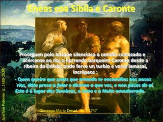 Eneas coa Sibila e CaronteProseguen polo bosque silencioso o camiño comezado e acércanse ao río; o horrendo barqueiro Caronte desde a ribeira da Estixia, onde ferve un turbio e voraz lamazal, incrépaos :                                                                        - Quen queira que sexas que armado te encamiñas aos nosos ríos, dáte presa a falar e dicirme a que ves, e non pases de aí. Este é o lugar das Sombras, o Sono e a Noite amodorrada.VI, 384-390Joachim Patenier (c. 1480-1524) Giuseppe Maria Crespi, 1665-1747