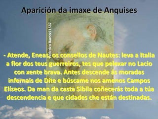 Aparición da imaxe de AnquisesFederico Barocci 1587- Atende, Eneas, os consellos de Nautes: leva a Italia a flor dos teus guerreiros, tes que pelexar no Lacio con xente brava. Antes descende ás moradas infernais de Dite e búscame nos amenos Campos Elíseos. Da man da casta Sibila coñecerás toda a túa descendencia e que cidades che están destinadas.