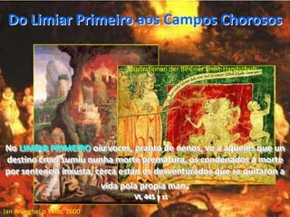 Do Limiar Primeiro aos Campos ChorososIllustrationen der Berliner Eneit-HandschriftNoLIMIAR PRIMEIRO oíu voces, pranto de nenos, ve a aqueles que un destino cruel sumiu nunha morte prematura, os condenados a morte por sentencia inxusta, cerca están os desventurados que se quitaron a vida pola propia man. VI, 445 y ssJan Brueghel o Vello, 1600