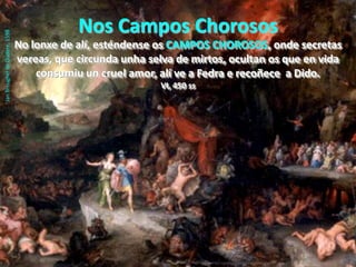 Nos Campos ChorososNo lonxe de alí, esténdense osCAMPOS CHOROSOS, onde secretas vereas, que circunda unha selva de mirtos, ocultan os que en vida consumiu un cruel amor, alí ve a Fedra e recoñece  a Dido.                                                 VI, 450 ssJanBreughel de Oudere, 1598