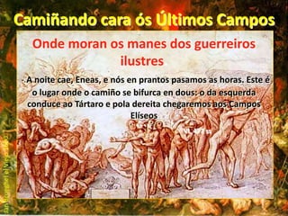 Camiñando cara ós Últimos CamposOnde moran os manes dos guerreiros ilustres.- A noite cae, Eneas, e nós en prantos pasamos as horas. Este é o lugar onde o camiño se bifurca en dous: o da esquerda conduce ao Tártaro e pola dereita chegaremos aos Campos ElíseosVI, 477 ss....Jan Brueghel el Viejo 1600