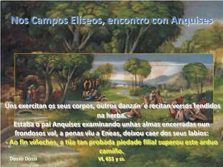 Nos Campos Elíseos, encontro con AnquisesUns exercitan os seus corpos, outros danzan  e recitan versos tendidos na herba.                                   Estaba o pai Anquises examinando unhas almas encerradas nun frondosos val, a penas viu a Eneas, deixou caer dos seus labios:                                            - Ao fin viñeches, a túa tan probada piedade filial superou este arduo camiño.VI, 655 y ss.Dosso Dossi